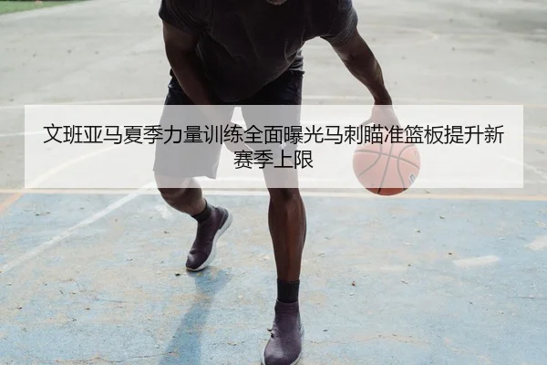 文班亚马夏季力量训练全面曝光马刺瞄准篮板提升新赛季上限